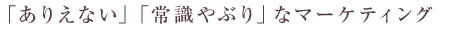 「ありえない」「常識やぶり」なマーケティング